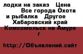 лодки на заказ › Цена ­ 15 000 - Все города Охота и рыбалка » Другое   . Хабаровский край,Комсомольск-на-Амуре г.